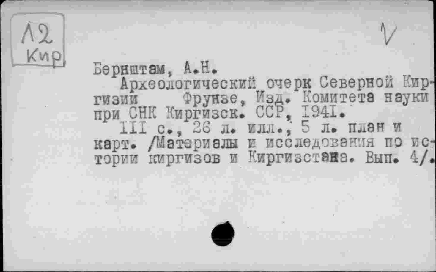 ﻿лі
Бернеттам, А.Н.
Археологический очерк Северной Киргизии Фрунзе, Изд. Комитета науки при СНК Киргизок. ССР, 1941.
III с., 28 л. илл., 5 л. план и карт. /Материалы и исследования пр истории киргизов и Киргизстана. Вып. 4/.